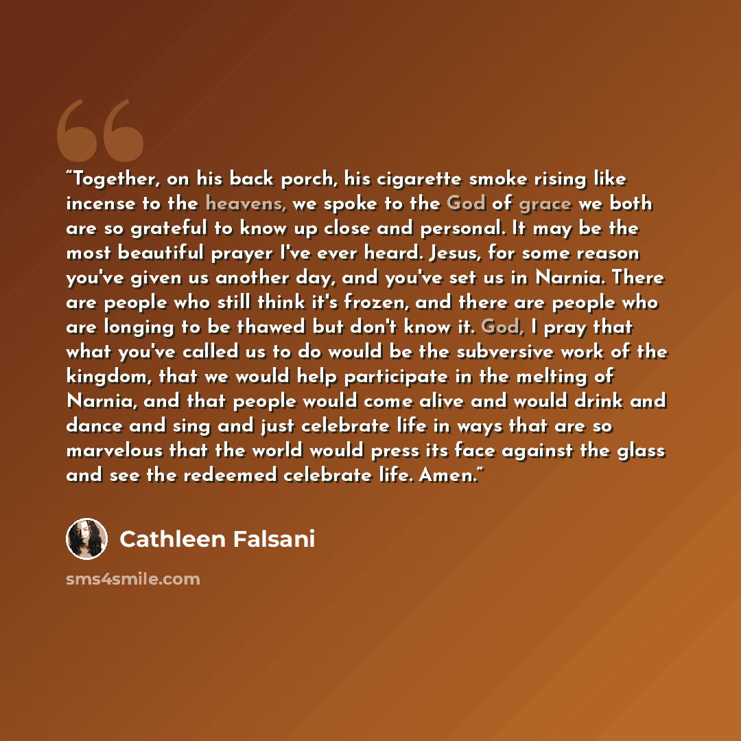 “Together, on his back porch, his cigarette smoke rising like incense to the heavens, we spoke to the God of grace we both are so grateful to know up close and personal. It may be the most beautiful prayer I've ever heard. Jesus, for some reason you've given us another day, and you've set us in…” quote by Cathleen Falsani