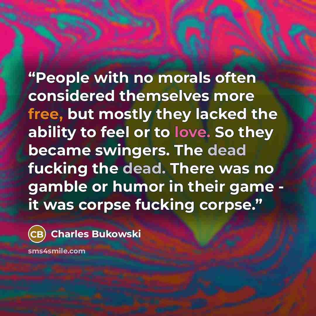 “People with no morals often considered themselves more free, but mostly they lacked the ability to feel or to love. So they became swingers. The dead fucking the dead. There was no gamble or humor in their game - it was corpse fucking corpse.” quote by Charles Bukowski