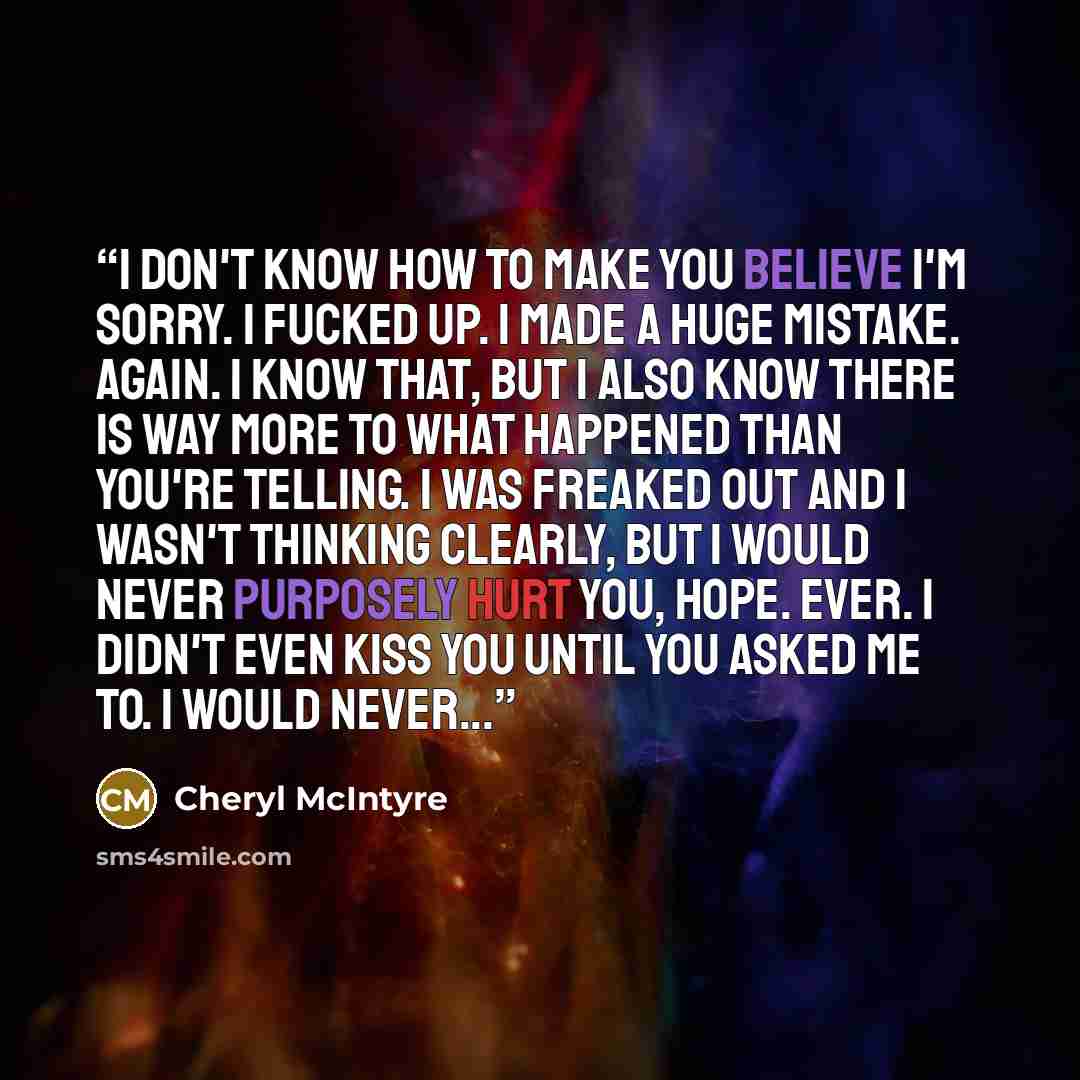“I don't know how to make you believe I'm sorry. I fucked up. I made a huge mistake. Again. I know that, but I also know there is way more to what happened than you're telling. I was freaked out and I wasn't thinking clearly, but I would never purposely hurt you, Hope. Ever. I didn't even kiss you…” quote by Cheryl McIntyre