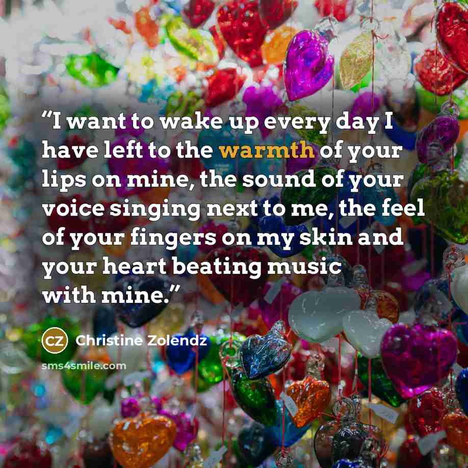 “I want to wake up ev­ery day I have left to the warmth of your lips on mine, the sound of your voice singing next to me, the feel of your fin­gers on my skin and your heart beat­ing mu­sic with mine.” quote by Christine Zolendz
