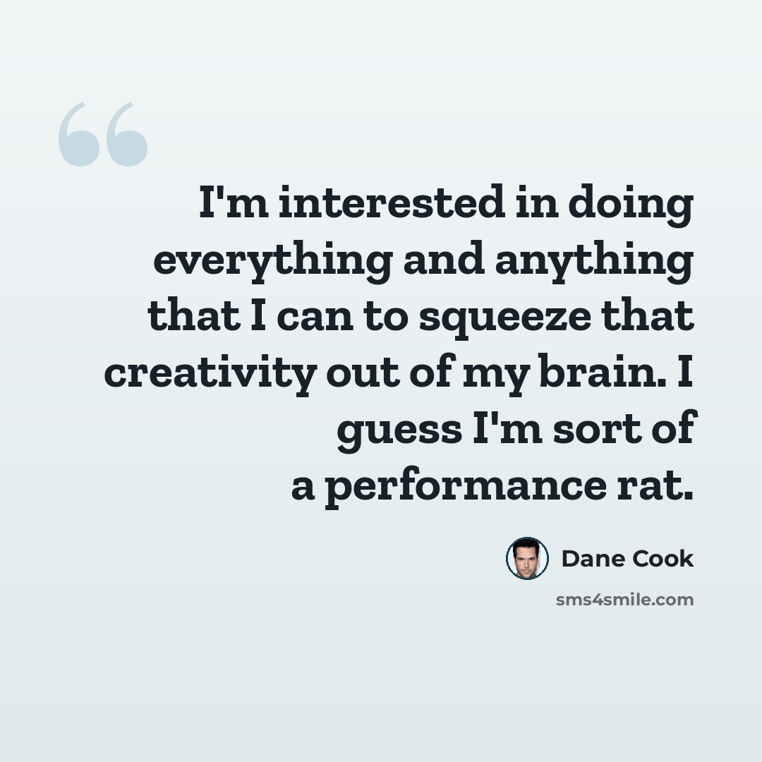 “I'm interested in doing everything and anything that I can to squeeze that creativity out of my brain. I guess I'm sort of a performance rat.” quote by Dane Cook