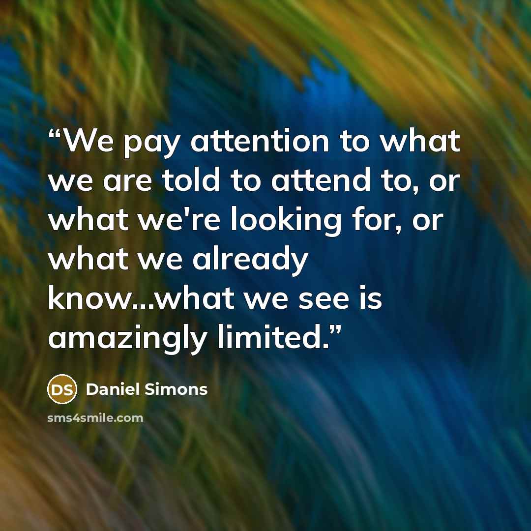 “We pay attention to what we are told to attend to, or what we're looking for, or what we already know...what we see is amazingly limited.” quote by Daniel Simons