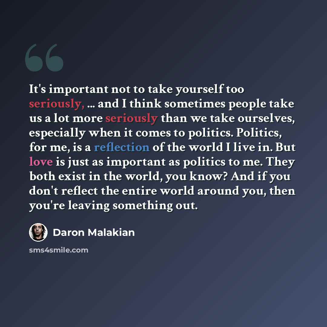 “It's important not to take yourself too seriously, ... and I think sometimes people take us a lot more seriously than we take ourselves, especially when it comes to politics. Politics, for me, is a reflection of the world I live in. But love is just as important as politics to me. They both exist…” quote by Daron Malakian