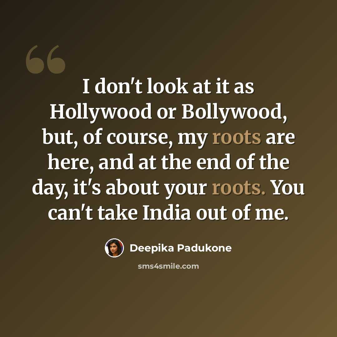 “I don't look at it as Hollywood or Bollywood, but, of course, my roots are here, and at the end of the day, it's about your roots. You can't take India out of me.” quote by Deepika Padukone