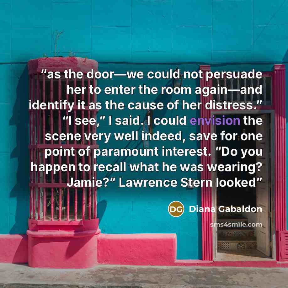 “as the door—we could not persuade her to enter the room again—and identify it as the cause of her distress.” “I see,” I said. I could envision the scene very well indeed, save for one point of paramount interest. “Do you happen to recall what he was wearing? Jamie?” Lawrence Stern looked” quote by Diana Gabaldon