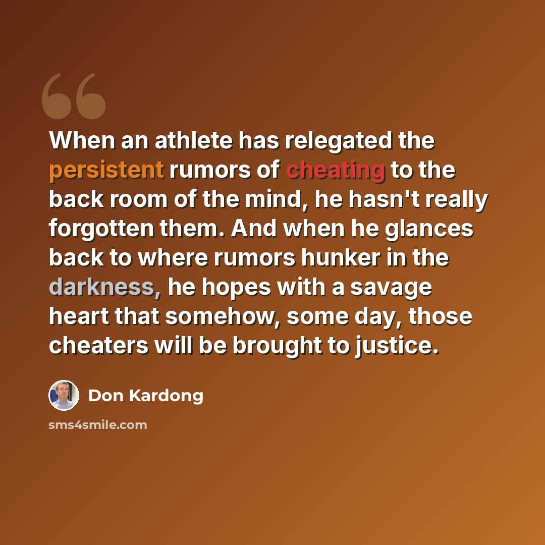 “When an athlete has relegated the persistent rumors of cheating to the back room of the mind, he hasn't really forgotten them. And when he glances back to where rumors hunker in the darkness, he hopes with a savage heart that somehow, some day, those cheaters will be brought to justice.” quote by Don Kardong
