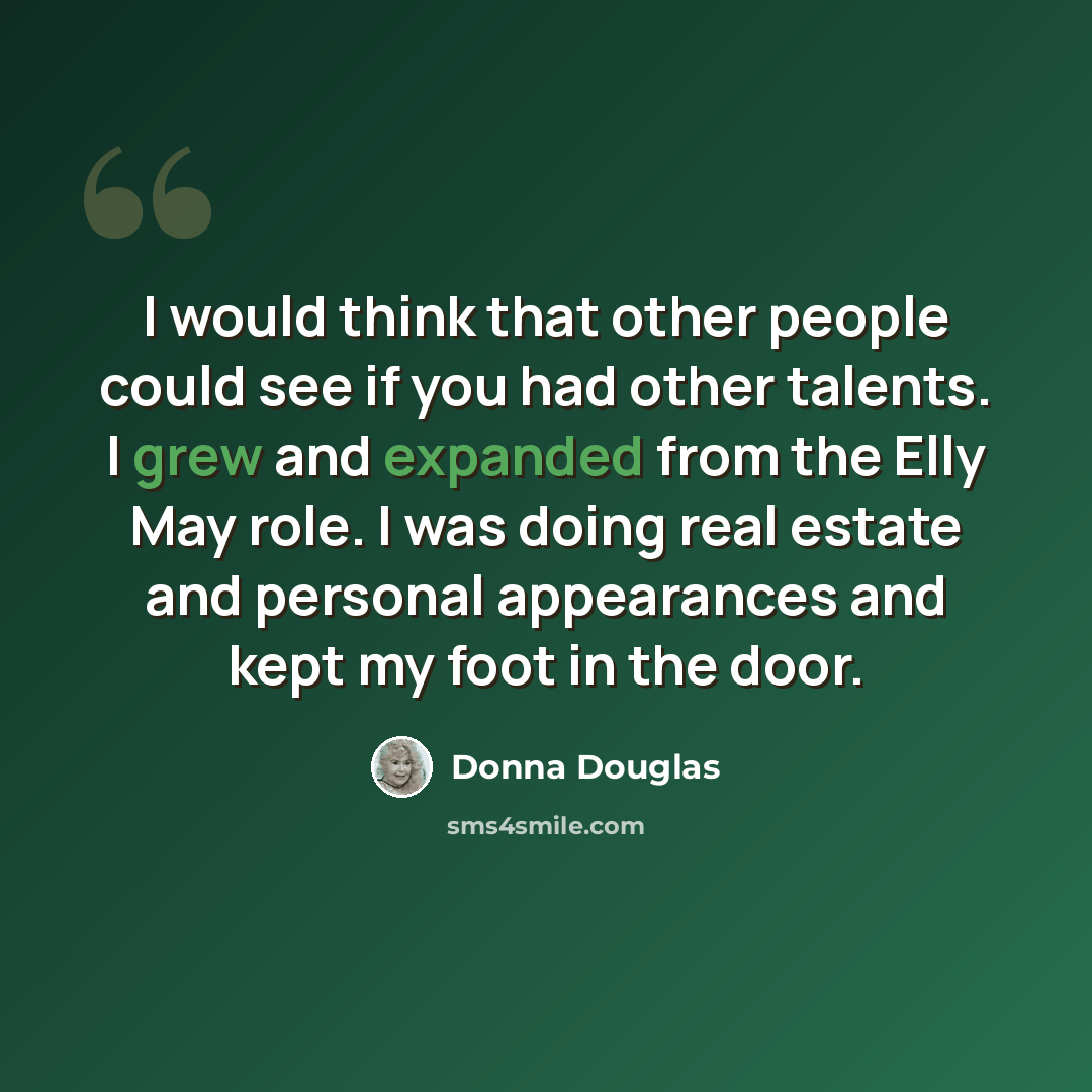 “I would think that other people could see if you had other talents. I grew and expanded from the Elly May role. I was doing real estate and personal appearances and kept my foot in the door.” quote by Donna Douglas