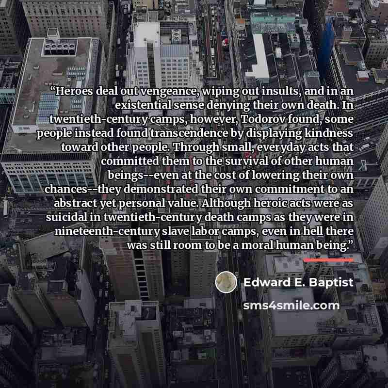 “Heroes deal out vengeance, wiping out insults, and in an existential sense denying their own death. In twentieth-century camps, however, Todorov found, some people instead found transcendence by displaying kindness toward other people. Through small, everyday acts that committed them to the…” quote by Edward E. Baptist