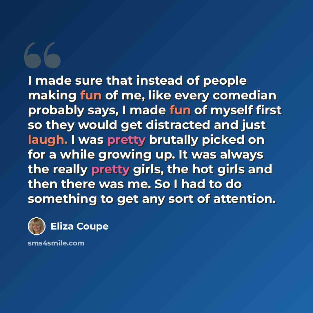 “I made sure that instead of people making fun of me, like every comedian probably says, I made fun of myself first so they would get distracted and just laugh. I was pretty brutally picked on for a while growing up. It was always the really pretty girls, the hot girls and then there was me. So I…” quote by Eliza Coupe