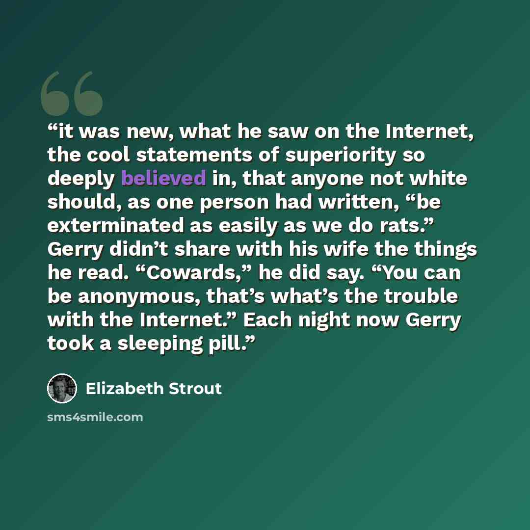 “it was new, what he saw on the Internet, the cool statements of superiority so deeply believed in, that anyone not white should, as one person had written, “be exterminated as easily as we do rats.” Gerry didn’t share with his wife the things he read. “Cowards,” he did say. “You can be anonymous…” quote by Elizabeth Strout