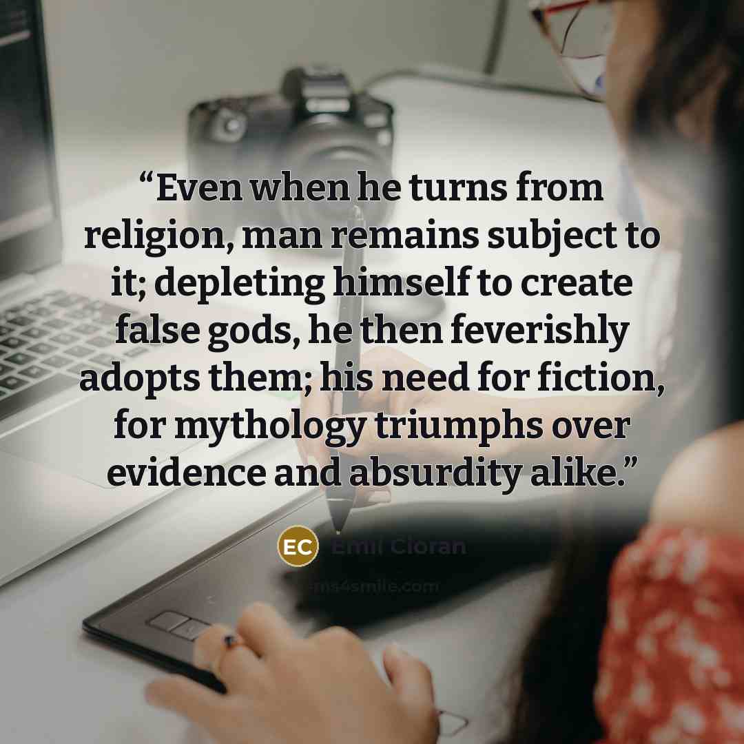 “Even when he turns from religion, man remains subject to it; depleting himself to create false gods, he then feverishly adopts them; his need for fiction, for mythology triumphs over evidence and absurdity alike.” quote by Emil Cioran