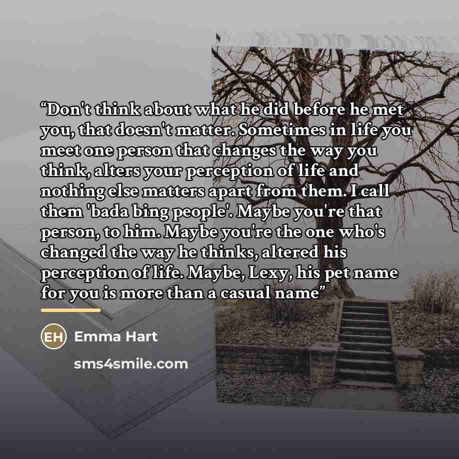 “Don't think about what he did before he met you, that doesn't matter. Sometimes in life you meet one person that changes the way you think, alters your perception of life and nothing else matters apart from them. I call them 'bada bing people'. Maybe you're that person, to him. Maybe you're the…” quote by Emma Hart