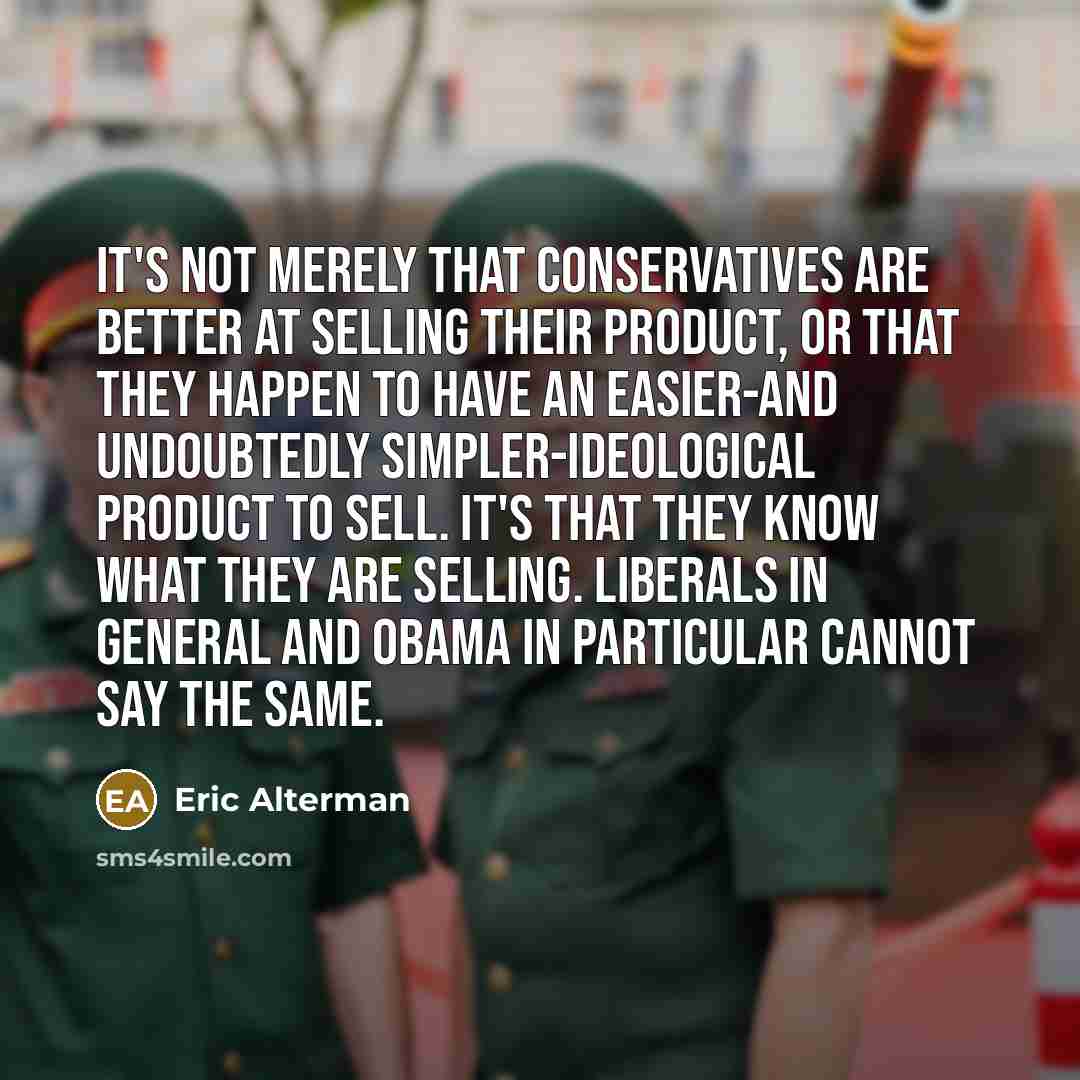 “It's not merely that conservatives are better at selling their product, or that they happen to have an easier-and undoubtedly simpler-ideological product to sell. It's that they know what they are selling. Liberals in general and Obama in particular cannot say the same.” quote by Eric Alterman