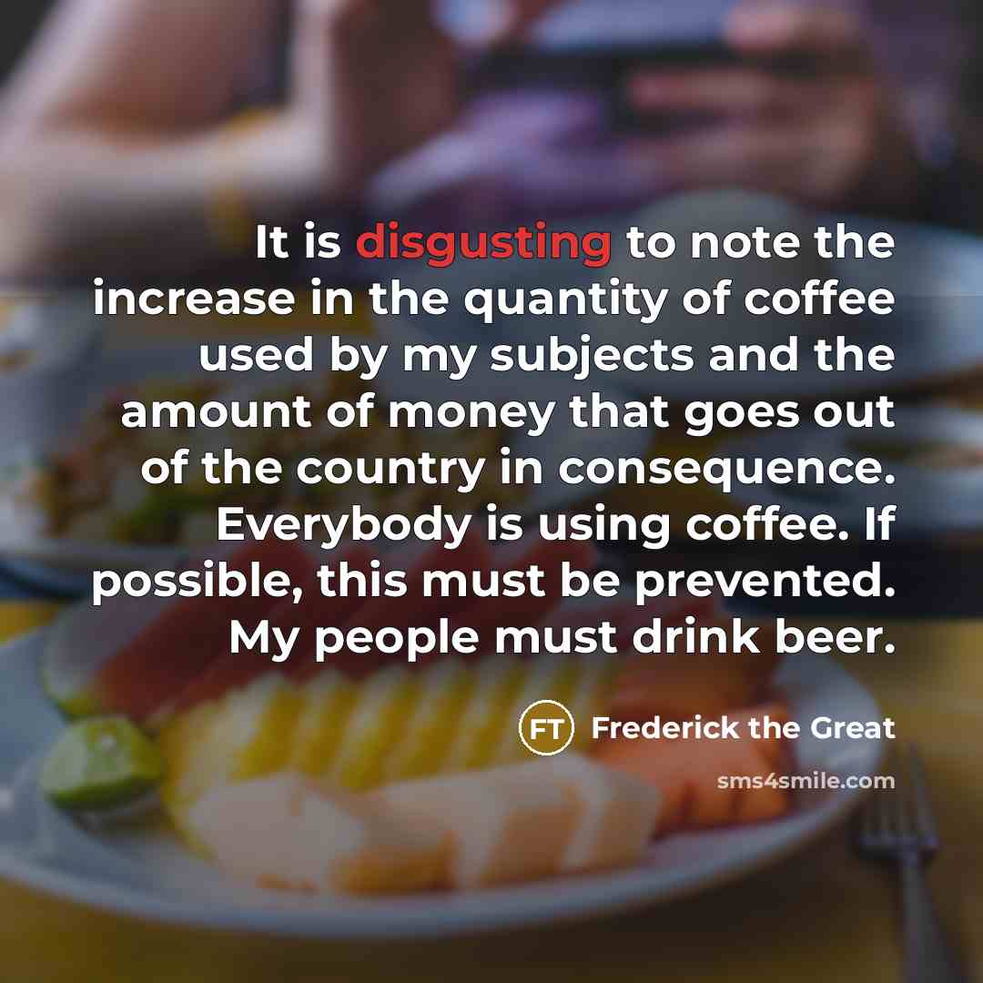 “It is disgusting to note the increase in the quantity of coffee used by my subjects and the amount of money that goes out of the country in consequence. Everybody is using coffee. If possible, this must be prevented. My people must drink beer.” quote by Frederick The Great
