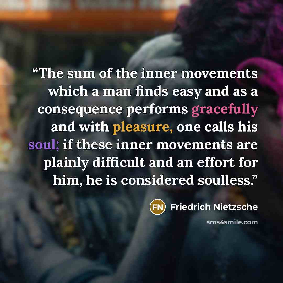 “The sum of the inner movements which a man finds easy and as a consequence performs gracefully and with pleasure, one calls his soul; if these inner movements are plainly difficult and an effort for him, he is considered soulless.” quote by Friedrich Nietzsche