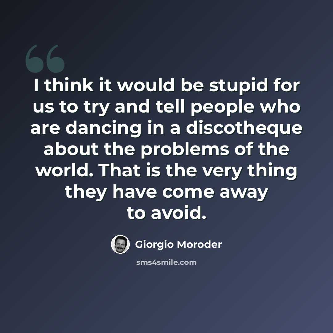 “I think it would be stupid for us to try and tell people who are dancing in a discotheque about the problems of the world. That is the very thing they have come away to avoid.” quote by Giorgio Moroder