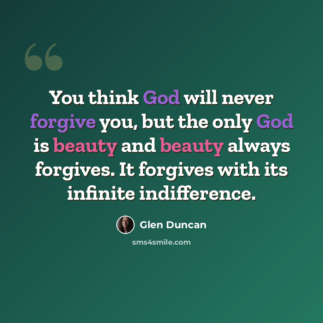 “You think God will never forgive you, but the only God is beauty and beauty always forgives. It forgives with its infinite indifference.” quote by Glen Duncan