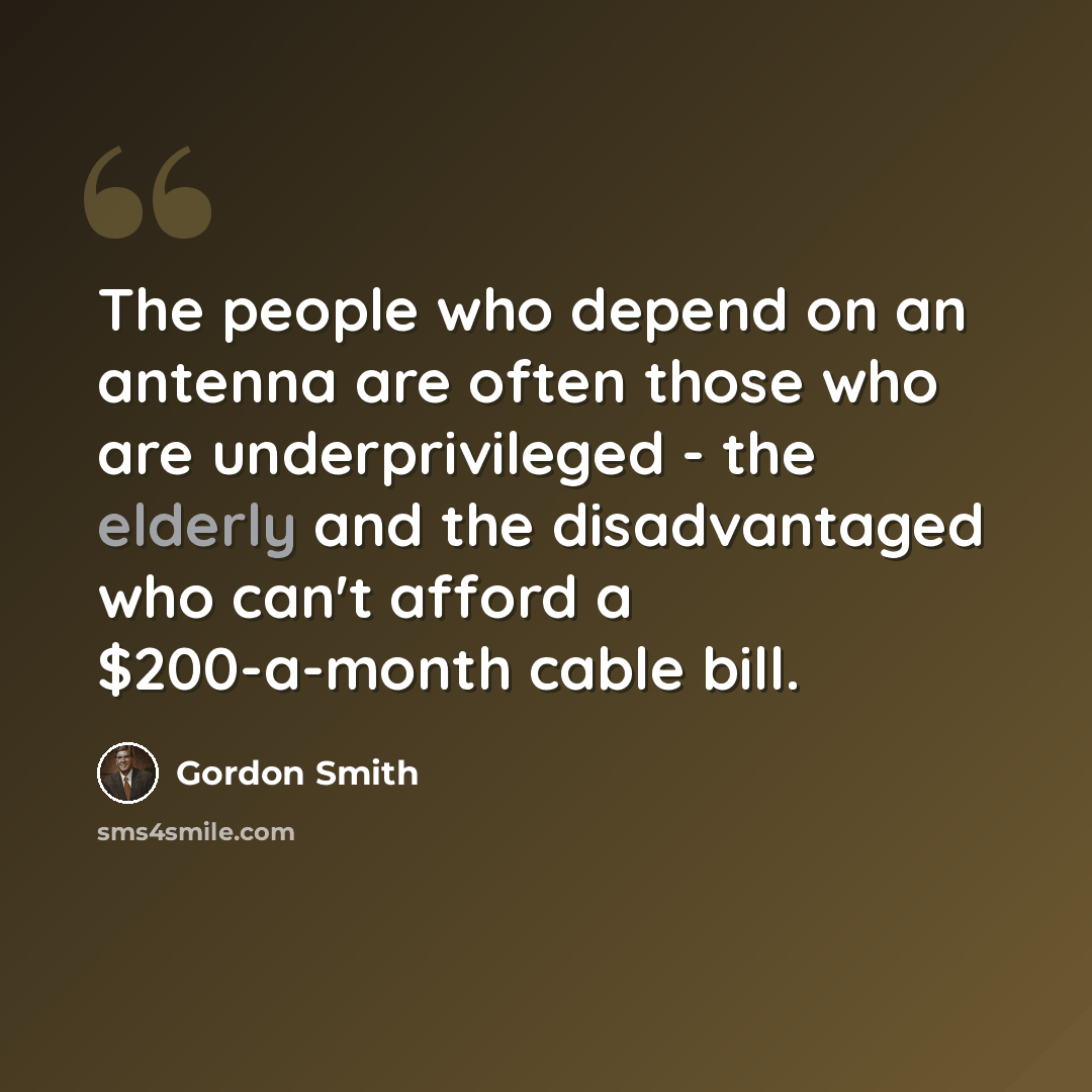 “The people who depend on an antenna are often those who are underprivileged - the elderly and the disadvantaged who can't afford a $200-a-month cable bill.” quote by Gordon Smith