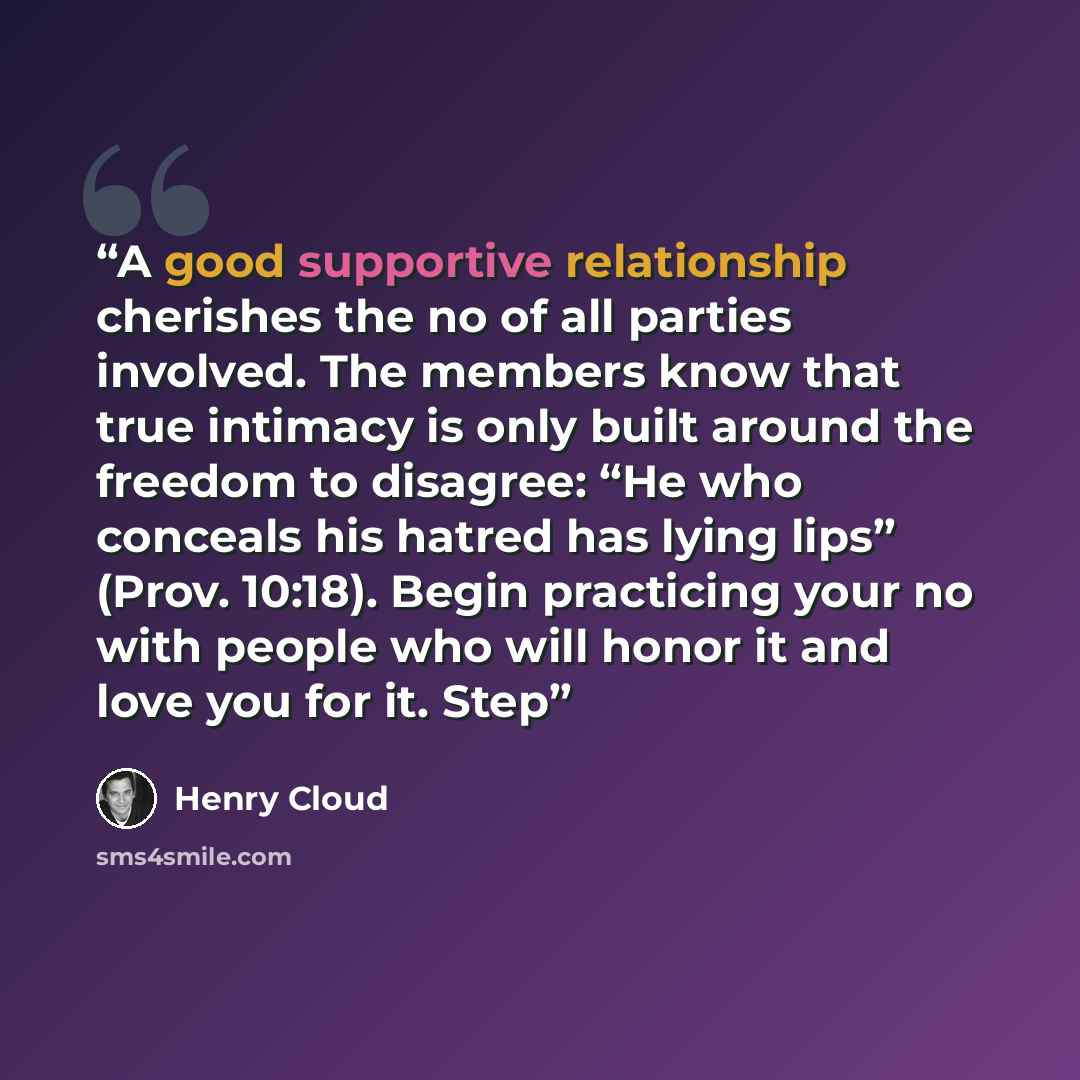“A good supportive relationship cherishes the no of all parties involved. The members know that true intimacy is only built around the freedom to disagree: “He who conceals his hatred has lying lips” (Prov. 10:18). Begin practicing your no with people who will honor it and love you for it. Step” quote by Henry Cloud