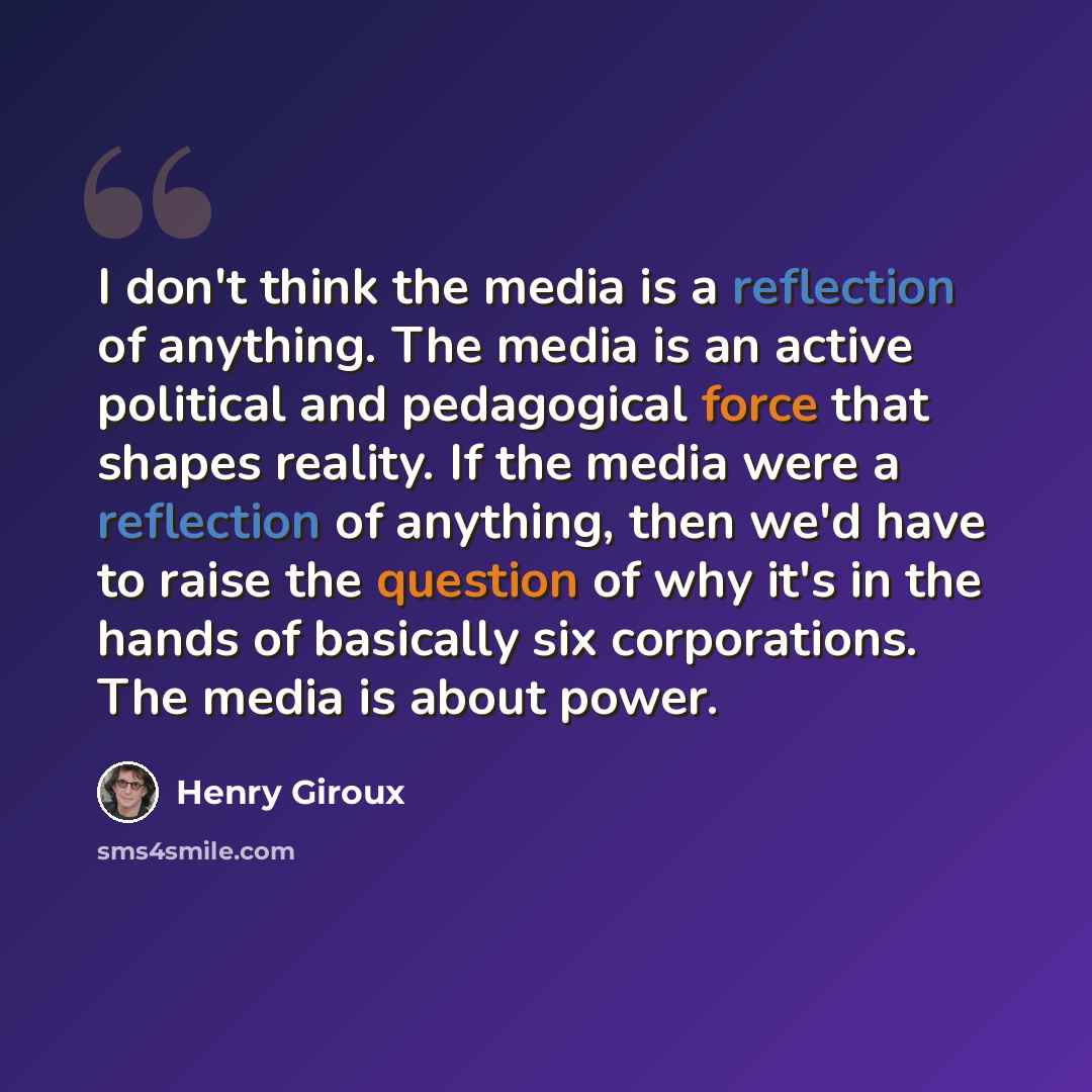 “I don't think the media is a reflection of anything. The media is an active political and pedagogical force that shapes reality. If the media were a reflection of anything, then we'd have to raise the question of why it's in the hands of basically six corporations. The media is about power.” quote by Henry Giroux