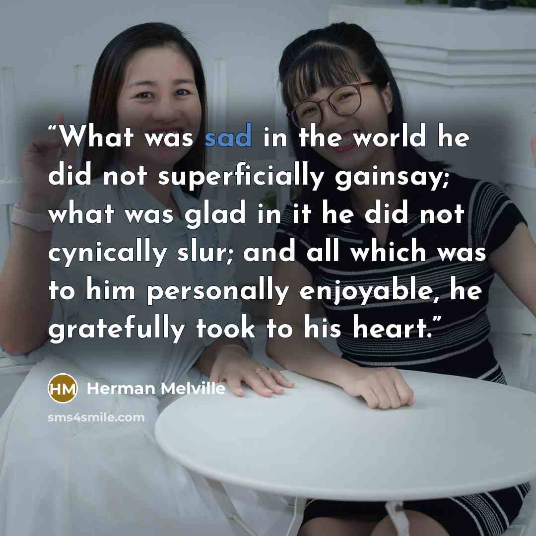 “What was sad in the world he did not superficially gainsay; what was glad in it he did not cynically slur; and all which was to him personally enjoyable, he gratefully took to his heart.” quote by Herman Melville