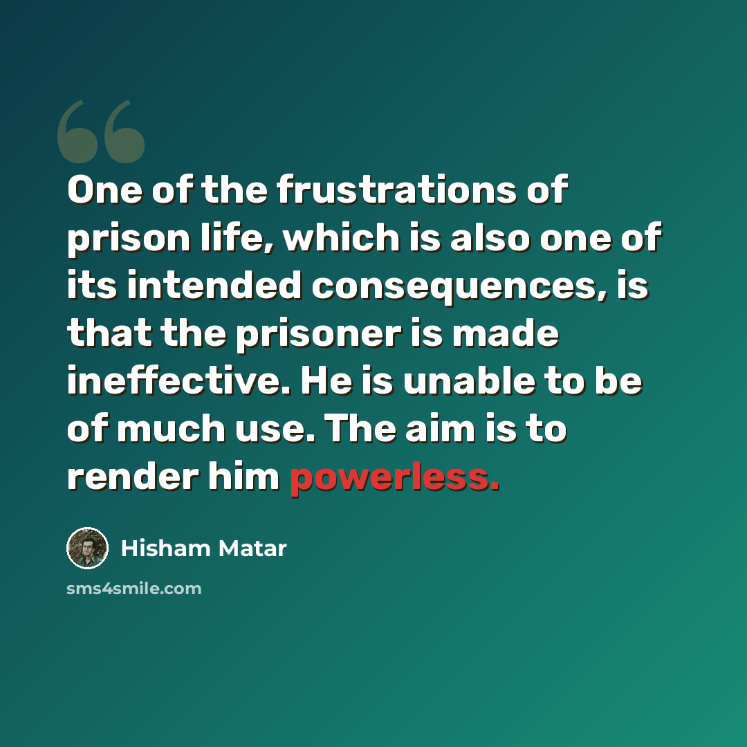“One of the frustrations of prison life, which is also one of its intended consequences, is that the prisoner is made ineffective. He is unable to be of much use. The aim is to render him powerless.” quote by Hisham Matar