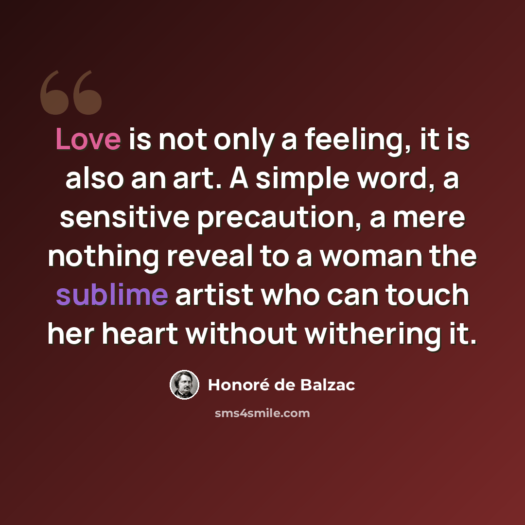 “Love is not only a feeling, it is also an art. A simple word, a sensitive precaution, a mere nothing reveal to a woman the sublime artist who can touch her heart without withering it.” quote by Honore de Balzac