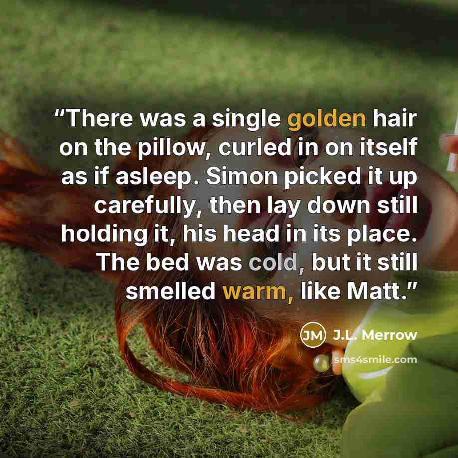 “There was a single golden hair on the pillow, curled in on itself as if asleep. Simon picked it up carefully, then lay down still holding it, his head in its place. The bed was cold, but it still smelled warm, like Matt.” quote by J.L. Merrow