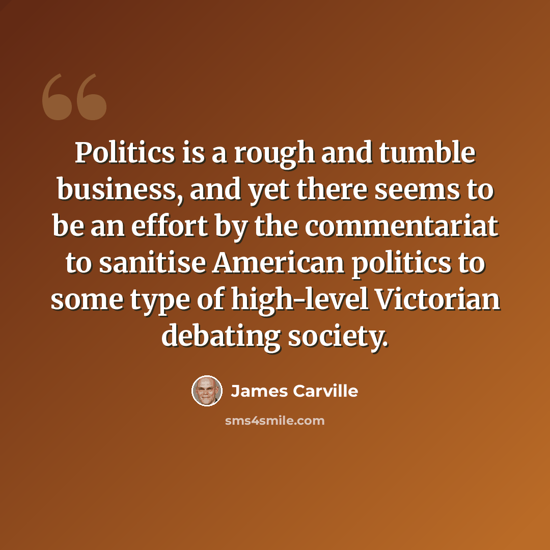 “Politics is a rough and tumble business, and yet there seems to be an effort by the commentariat to sanitise American politics to some type of high-level Victorian debating society.” quote by James Carville