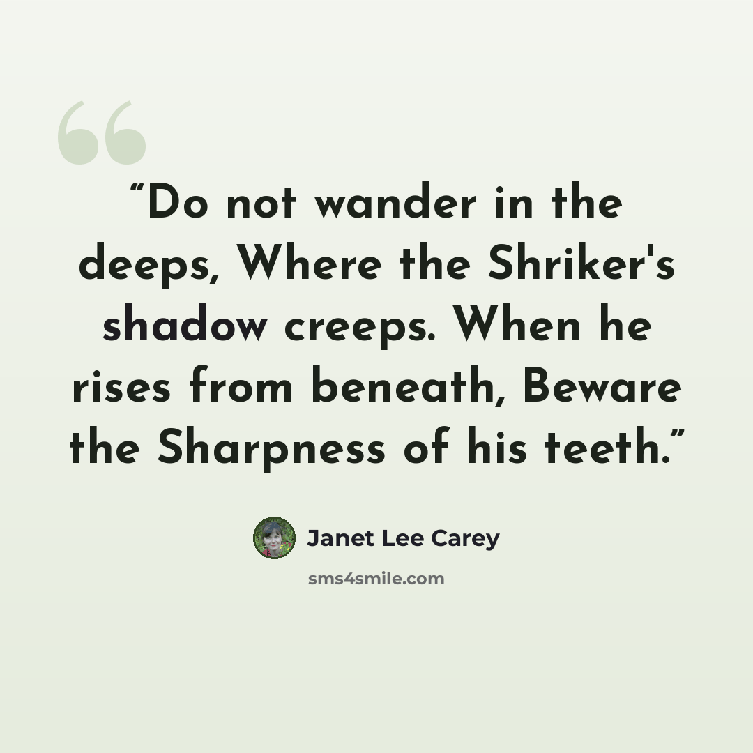 “Do not wander in the deeps, Where the Shriker's shadow creeps. When he rises from beneath, Beware the Sharpness of his teeth.” quote by Janet Lee Carey