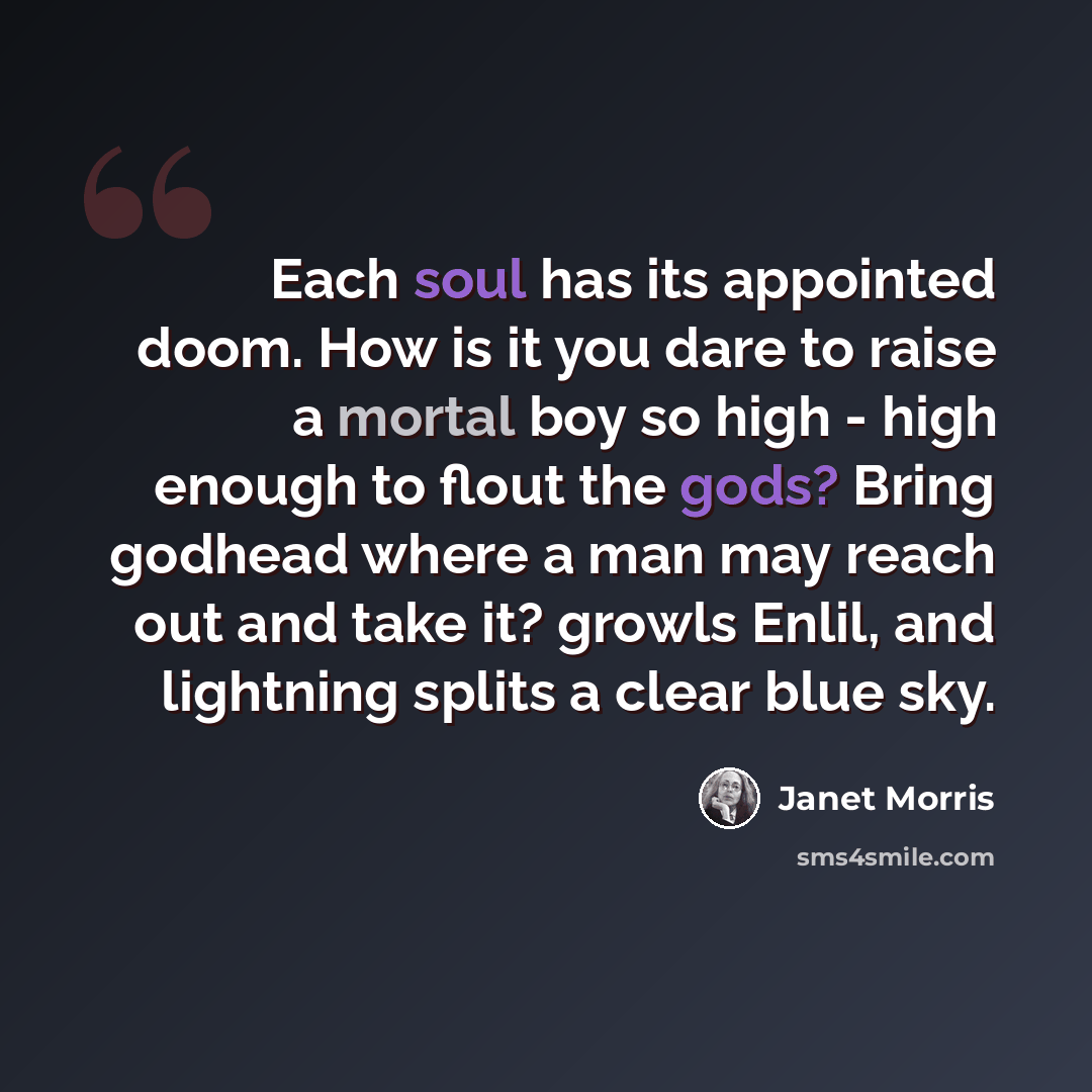 “Each soul has its appointed doom. How is it you dare to raise a mortal boy so high - high enough to flout the gods? Bring godhead where a man may reach out and take it? growls Enlil, and lightning splits a clear blue sky.” quote by Janet Morris