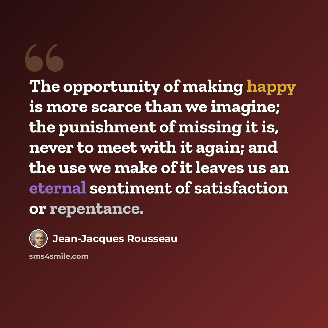 “The opportunity of making happy is more scarce than we imagine; the punishment of missing it is, never to meet with it again; and the use we make of it leaves us an eternal sentiment of satisfaction or repentance.” quote by Jean-Jacques Rousseau