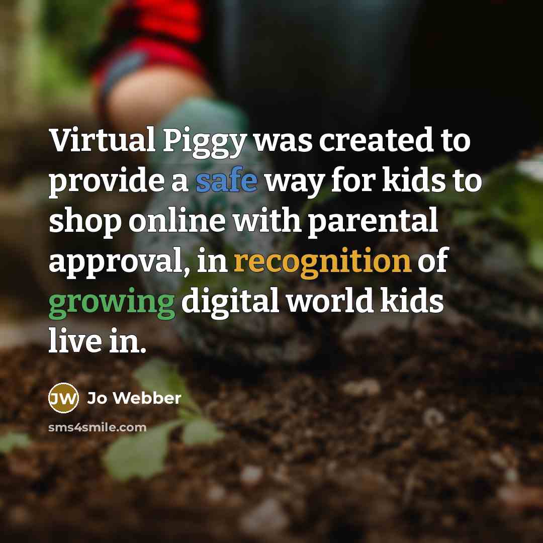 “Virtual Piggy was created to provide a safe way for kids to shop online with parental approval, in recognition of growing digital world kids live in.” quote by Jo Webber