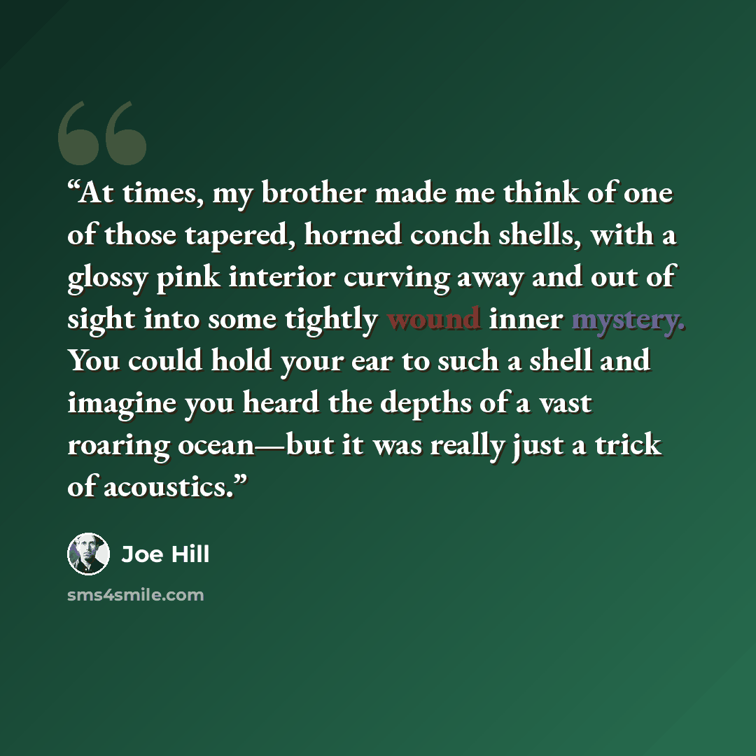 “At times, my brother made me think of one of those tapered, horned conch shells, with a glossy pink interior curving away and out of sight into some tightly wound inner mystery. You could hold your ear to such a shell and imagine you heard the depths of a vast roaring ocean—but it was really just…” quote by Joe Hill