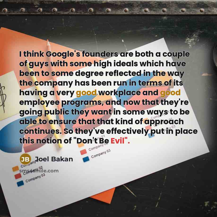 “I think Google's founders are both a couple of guys with some high ideals which have been to some degree reflected in the way the company has been run in terms of its having a very good workplace and good employee programs, and now that they're going public they want in some ways to be able to…” quote by Joel Bakan