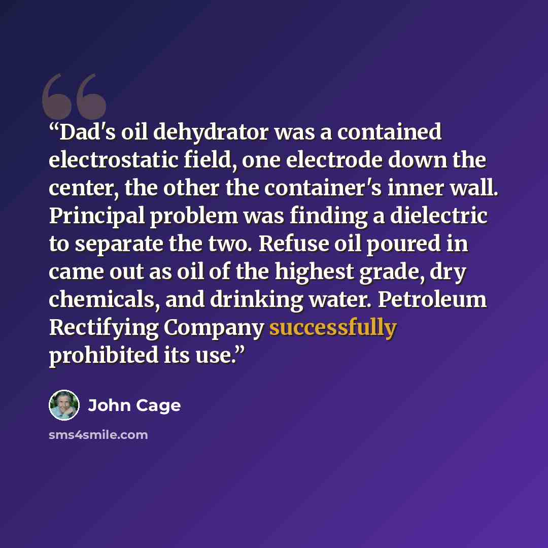 “Dad's oil dehydrator was a contained electrostatic field, one electrode down the center, the other the container's inner wall. Principal problem was finding a dielectric to separate the two. Refuse oil poured in came out as oil of the highest grade, dry chemicals, and drinking water. Petroleum…” quote by John Cage