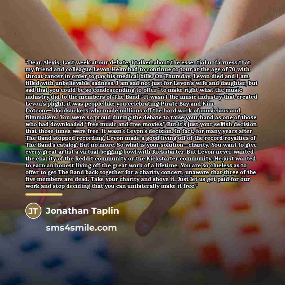 “Dear Alexis, Last week at our debate, I talked about the essential unfairness that my friend and colleague Levon Helm had to continue to tour at the age of 70 with throat cancer in order to pay his medical bills. On Thursday, Levon died and I am filled with unbelievable sadness. I am sad not just…” quote by Jonathan Taplin