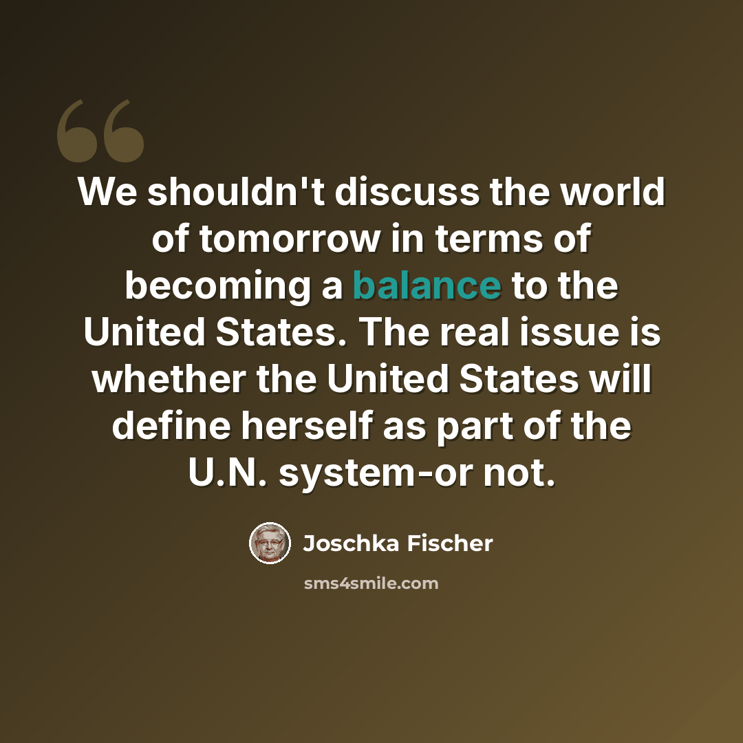 “We shouldn't discuss the world of tomorrow in terms of becoming a balance to the United States. The real issue is whether the United States will define herself as part of the U.N. system-or not.” quote by Joschka Fischer