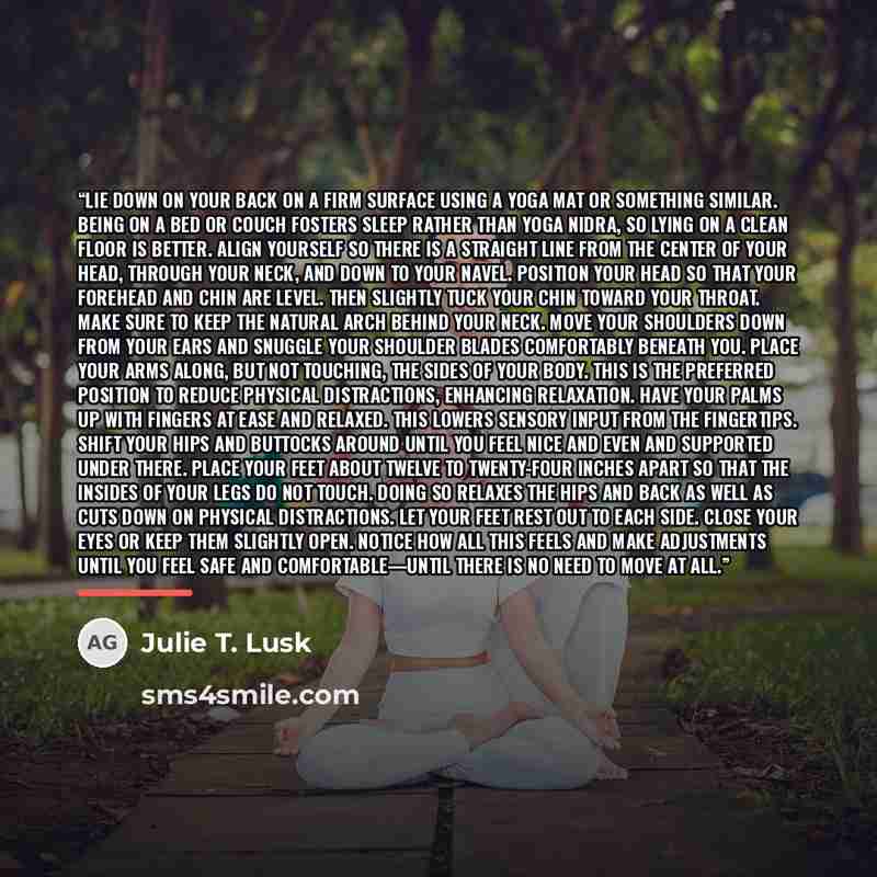 “Lie down on your back on a firm surface using a yoga mat or something similar. Being on a bed or couch fosters sleep rather than yoga nidra, so lying on a clean floor is better. Align yourself so there is a straight line from the center of your head, through your neck, and down to your navel…” quote by Julie T. Lusk