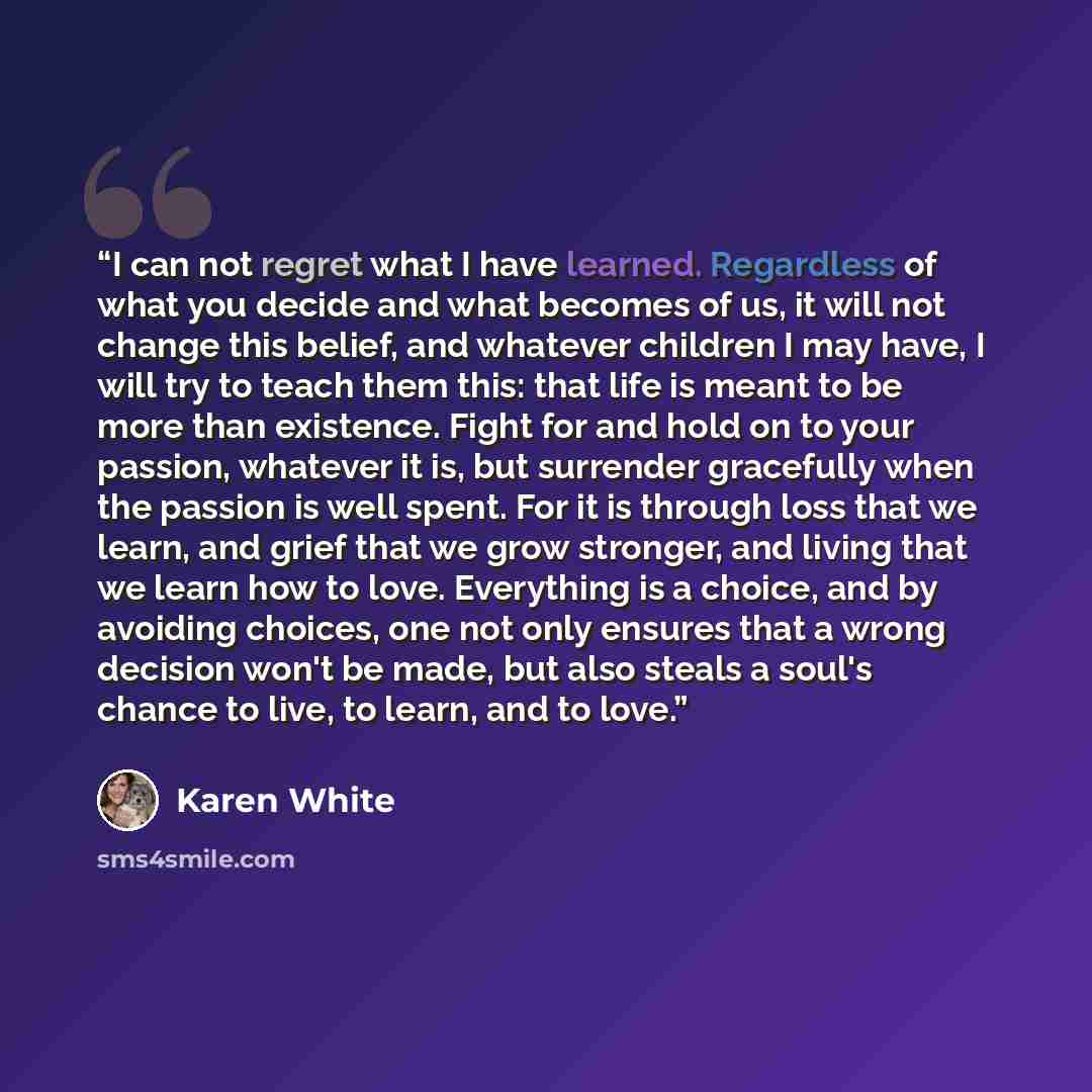“I can not regret what I have learned. Regardless of what you decide and what becomes of us, it will not change this belief, and whatever children I may have, I will try to teach them this: that life is meant to be more than existence. Fight for and hold on to your passion, whatever it is, but…” quote by Karen White