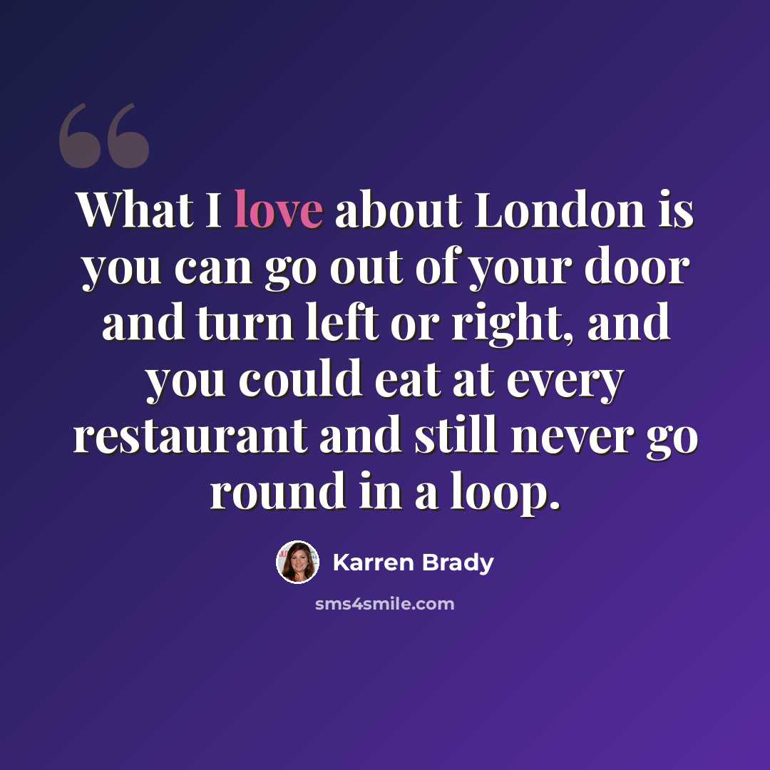 “What I love about London is you can go out of your door and turn left or right, and you could eat at every restaurant and still never go round in a loop.” quote by Karren Brady