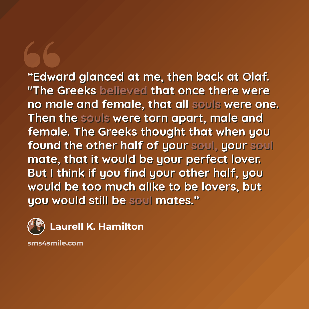 “Edward glanced at me, then back at Olaf. "The Greeks believed that once there were no male and female, that all souls were one. Then the souls were torn apart, male and female. The Greeks thought that when you found the other half of your soul, your soul mate, that it would be your perfect lover…” quote by Laurell K. Hamilton