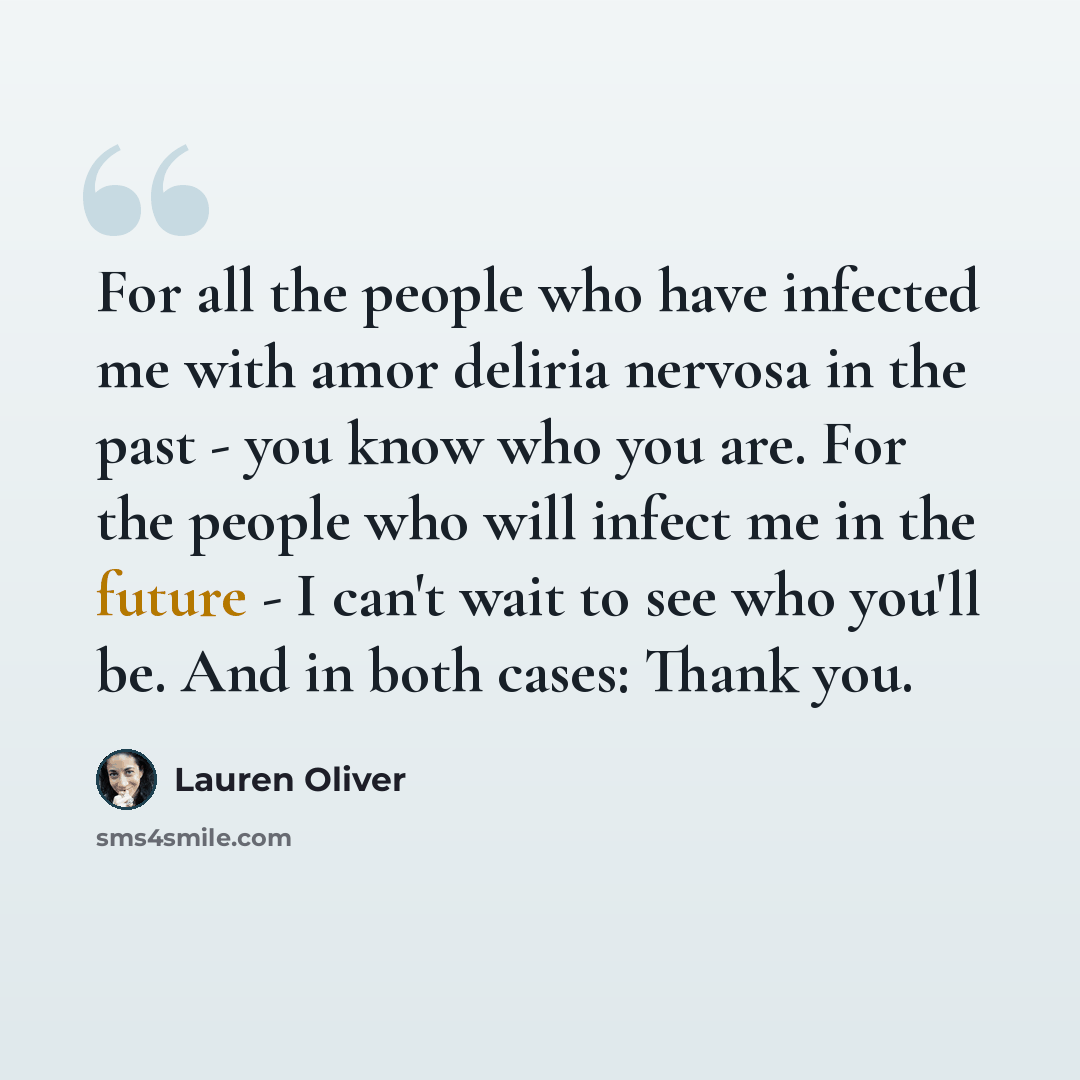 “For all the people who have infected me with amor deliria nervosa in the past - you know who you are. For the people who will infect me in the future - I can't wait to see who you'll be. And in both cases: Thank you.” quote by Lauren Oliver