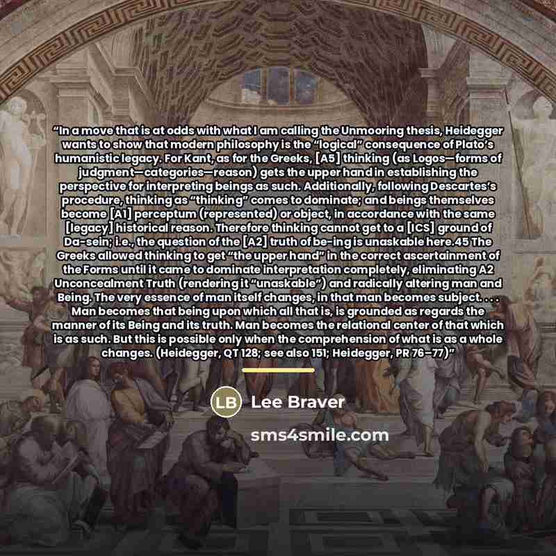 “In a move that is at odds with what I am calling the Unmooring thesis, Heidegger wants to show that modern philosophy is the “logical” consequence of Plato’s humanistic legacy. For Kant, as for the Greeks, [A5] thinking (as Logos—forms of judgment—categories—reason) gets the upper hand in…” quote by Lee Braver