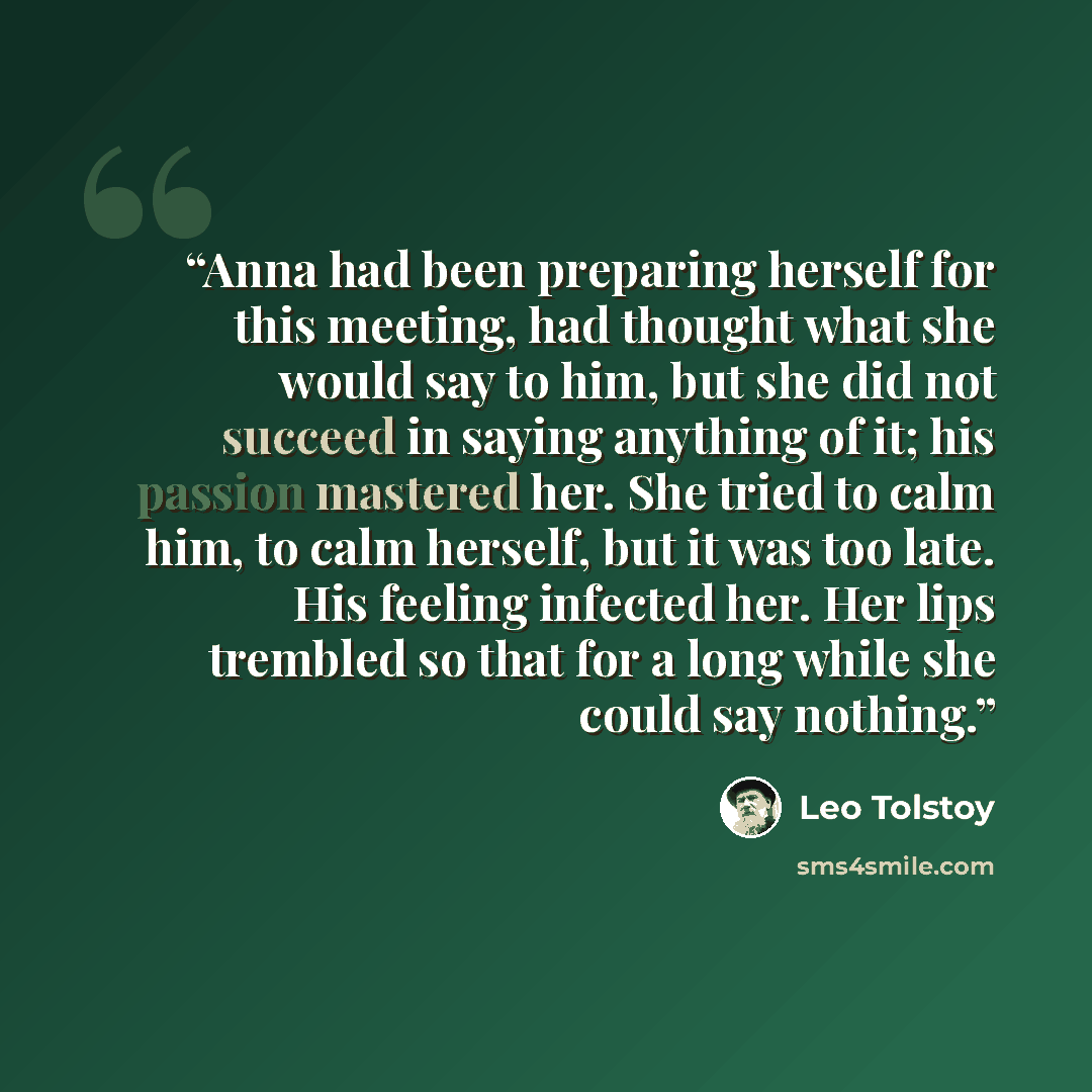 “Anna had been preparing herself for this meeting, had thought what she would say to him, but she did not succeed in saying anything of it; his passion mastered her. She tried to calm him, to calm herself, but it was too late. His feeling infected her. Her lips trembled so that for a long while she…” quote by Leo Tolstoy