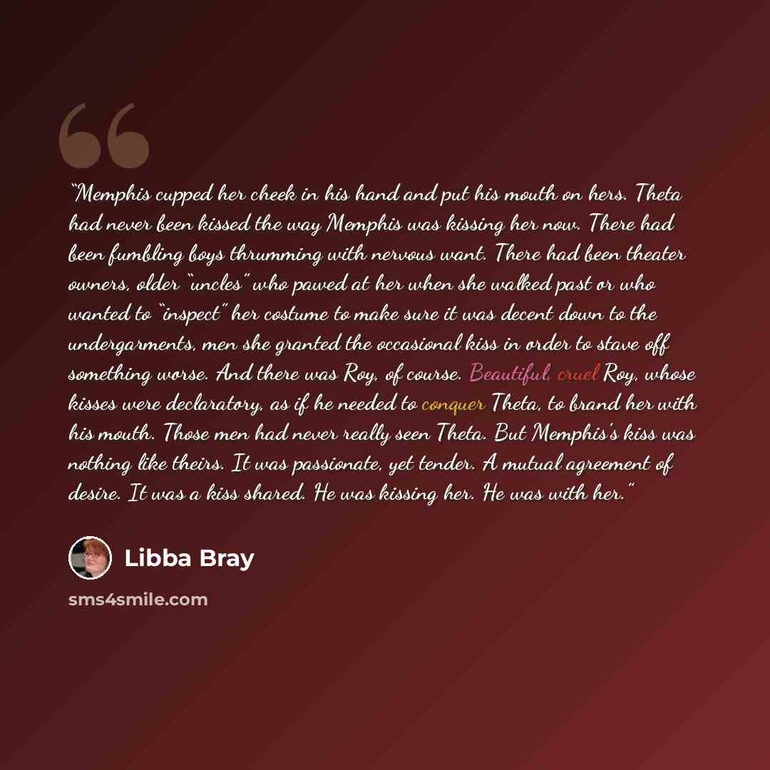 “Memphis cupped her cheek in his hand and put his mouth on hers. Theta had never been kissed the way Memphis was kissing her now. There had been fumbling boys thrumming with nervous want. There had been theater owners, older “uncles” who pawed at her when she walked past or who wanted to “inspect”…” quote by Libba Bray