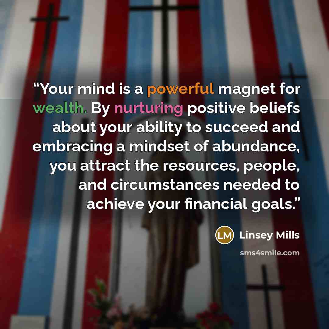 “Your mind is a powerful magnet for wealth. By nurturing positive beliefs about your ability to succeed and embracing a mindset of abundance, you attract the resources, people, and circumstances needed to achieve your financial goals.” quote by Linsey Mills