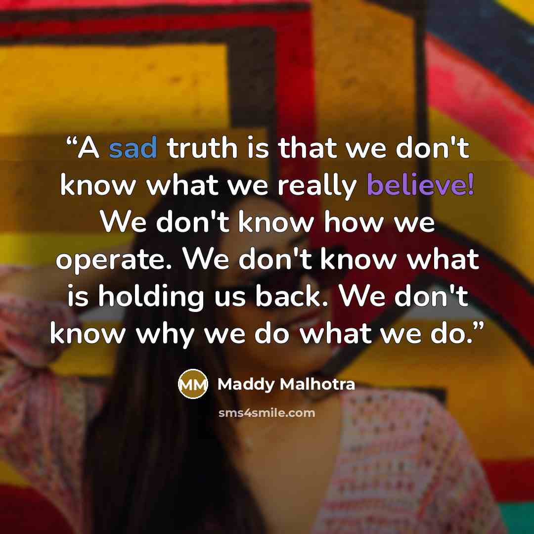 “A sad truth is that we don't know what we really believe! We don't know how we operate. We don't know what is holding us back. We don't know why we do what we do.” quote by Maddy Malhotra