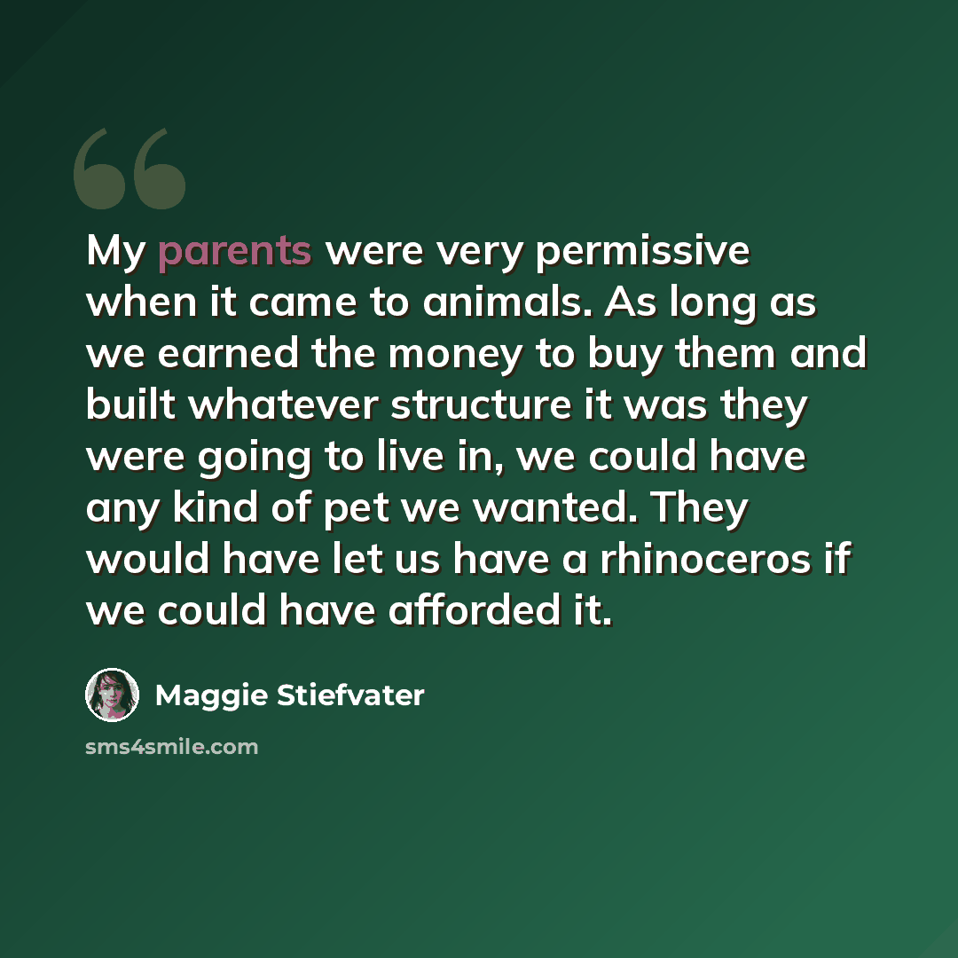 “My parents were very permissive when it came to animals. As long as we earned the money to buy them and built whatever structure it was they were going to live in, we could have any kind of pet we wanted. They would have let us have a rhinoceros if we could have afforded it.” quote by Maggie Stiefvater