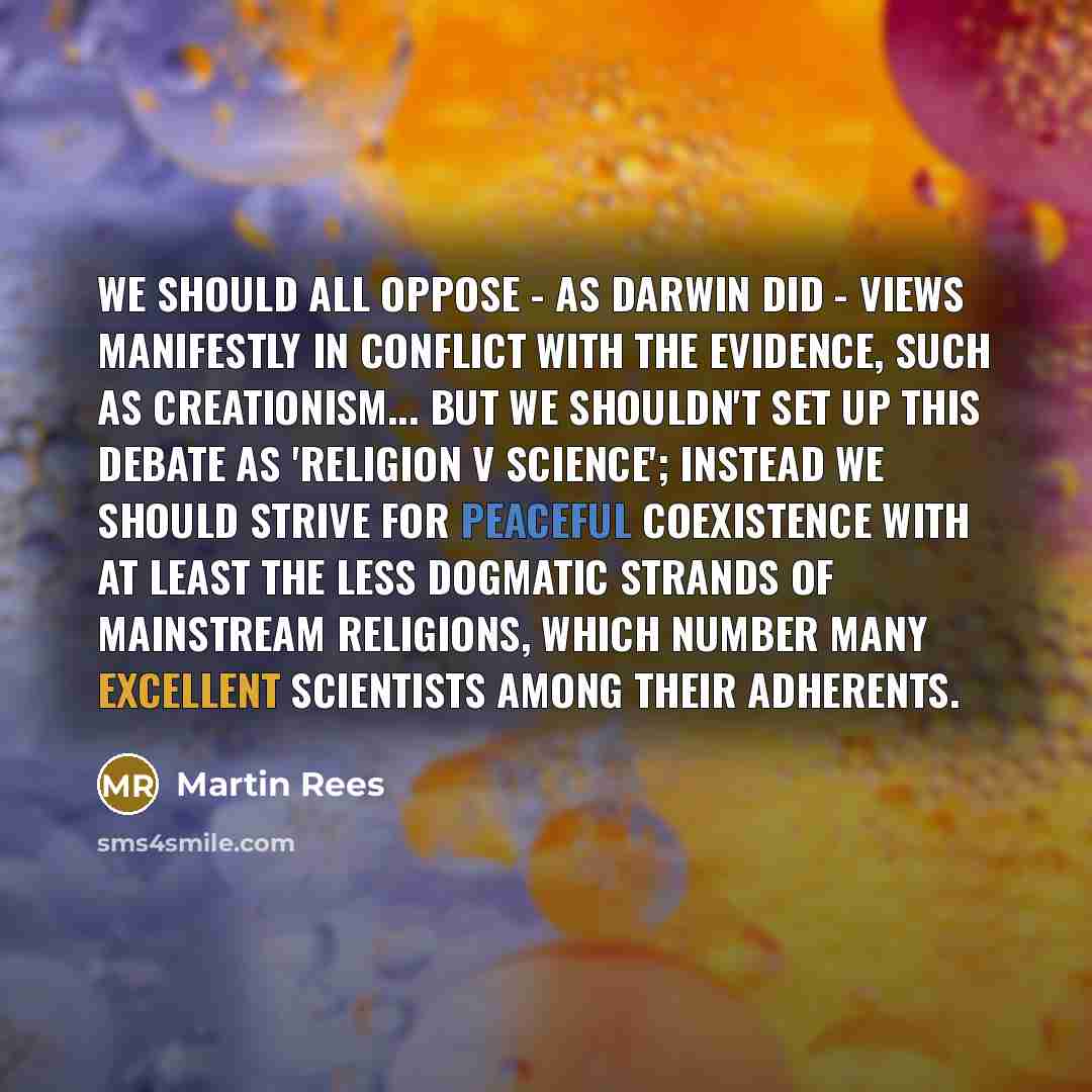 “We should all oppose - as Darwin did - views manifestly in conflict with the evidence, such as creationism... But we shouldn't set up this debate as 'religion v science'; instead we should strive for peaceful coexistence with at least the less dogmatic strands of mainstream religions, which number…” quote by Martin Rees